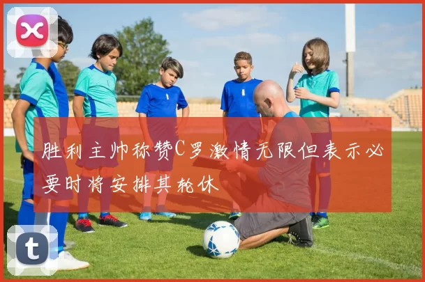 胜利主帅称赞C罗激情无限但表示必要时将安排其轮休