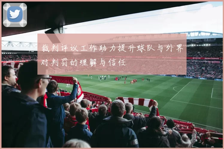 裁判评议工作助力提升球队与外界对判罚的理解与信任