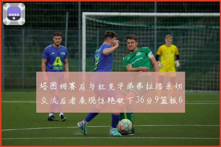 塔图姆赛后与杜克学弟弗拉格亲切交流后者表现惊艳砍下36分9篮板6助攻