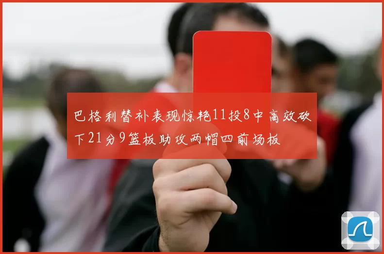 巴格利替补表现惊艳11投8中高效砍下21分9篮板助攻两帽四前场板