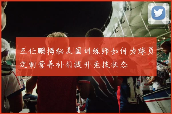 王仕鹏揭秘美国训练师如何为球员定制营养补剂提升竞技状态