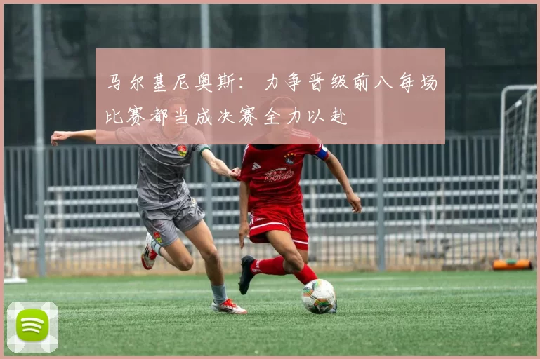 马尔基尼奥斯：力争晋级前八每场比赛都当成决赛全力以赴