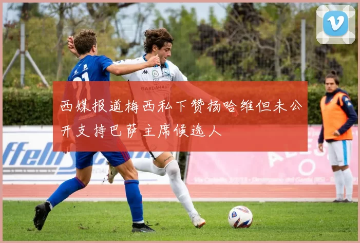 西媒报道梅西私下赞扬哈维但未公开支持巴萨主席候选人