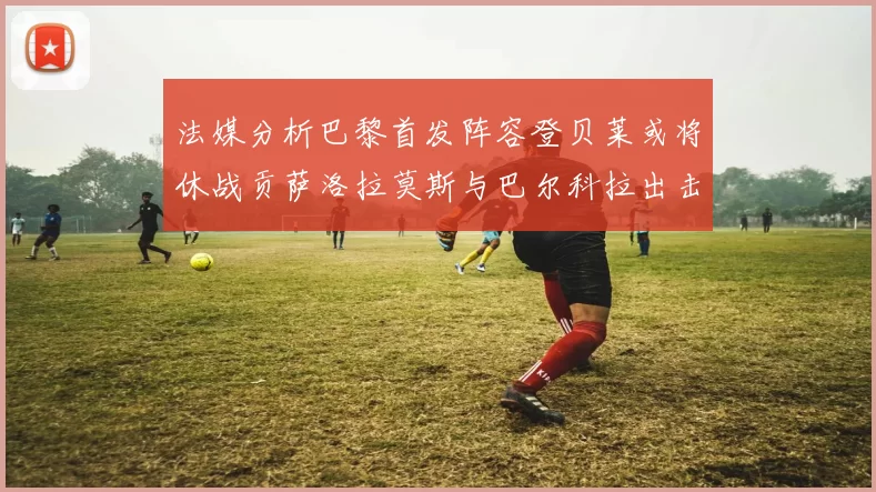法媒分析巴黎首发阵容登贝莱或将休战贡萨洛拉莫斯与巴尔科拉出击