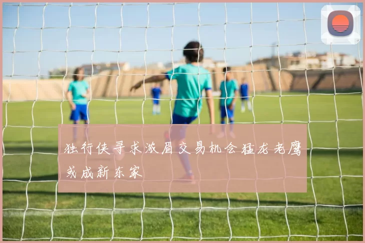 独行侠寻求浓眉交易机会猛龙老鹰或成新东家