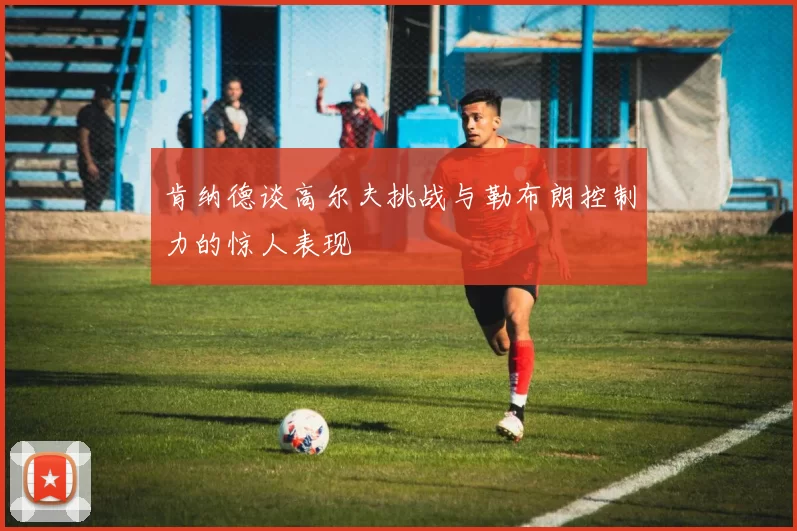 肯纳德谈高尔夫挑战与勒布朗控制力的惊人表现