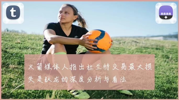 火箭媒体人指出杜兰特交易最大损失是狄龙的深度分析与看法