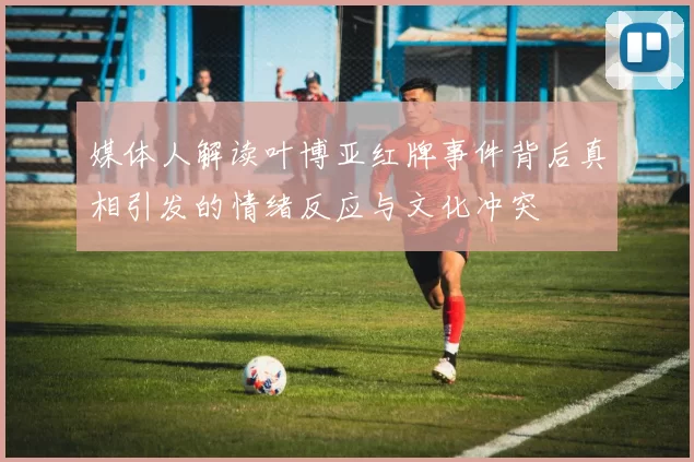 媒体人解读叶博亚红牌事件背后真相引发的情绪反应与文化冲突